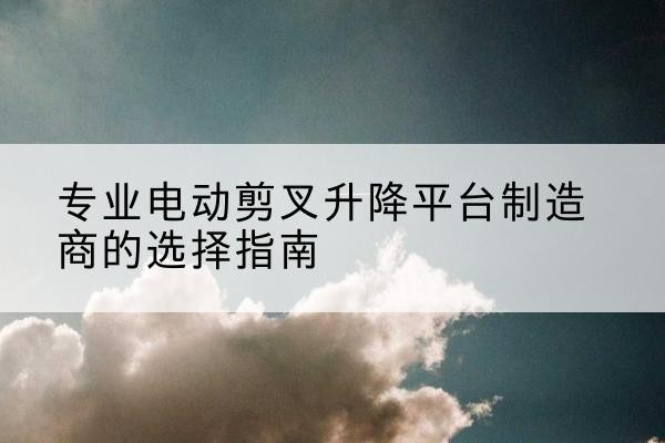 翁牛特旗电动剪叉升降平台厂家-专业电动剪叉升降平台制造商的选择指南