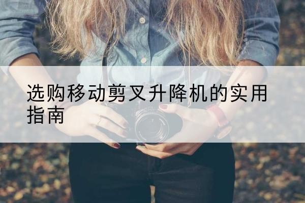 翁牛特旗移动剪叉升降机怎么选-选购移动剪叉升降机的实用指南