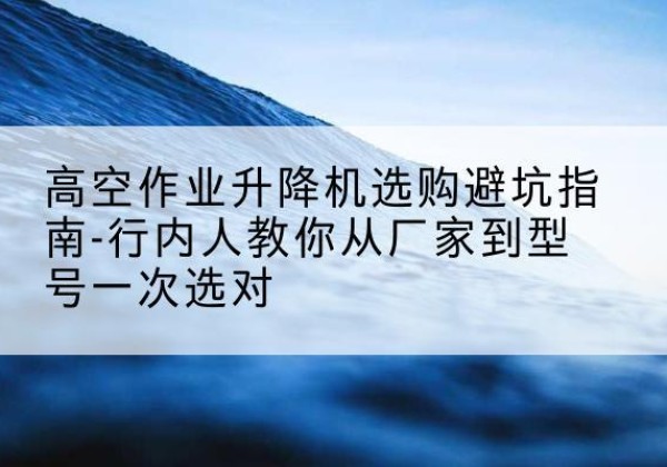 翁牛特旗升降平台厂家-高空作业升降机选购避坑指南-行内人教你从厂家到型号一次选对