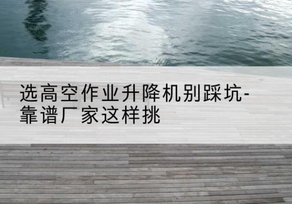 翁牛特旗剪叉式升降机厂家-选高空作业升降机别踩坑-靠谱厂家这样挑