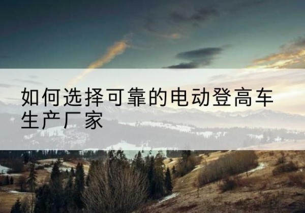 翁牛特旗电动登高车厂家-如何选择可靠的电动登高车生产厂家