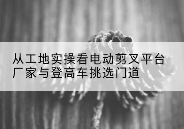 翁牛特旗电动剪叉升降平台厂家-从工地实操看电动剪叉平台厂家与登高车挑选门道