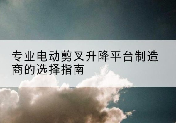 翁牛特旗电动剪叉升降平台厂家-专业电动剪叉升降平台制造商的选择指南